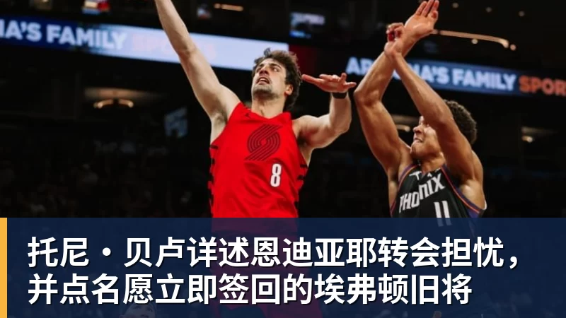 托尼·贝卢详述恩迪亚耶转会担忧，并点名愿立即签回的埃弗顿旧将