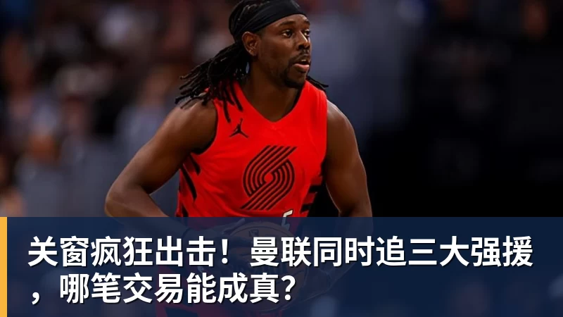 关窗疯狂出击!曼联同时追三大强援,哪笔交易能成真?