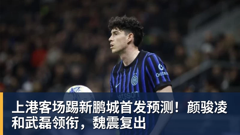 上港客场踢新鹏城首发预测！颜骏凌和武磊领衔，魏震复出