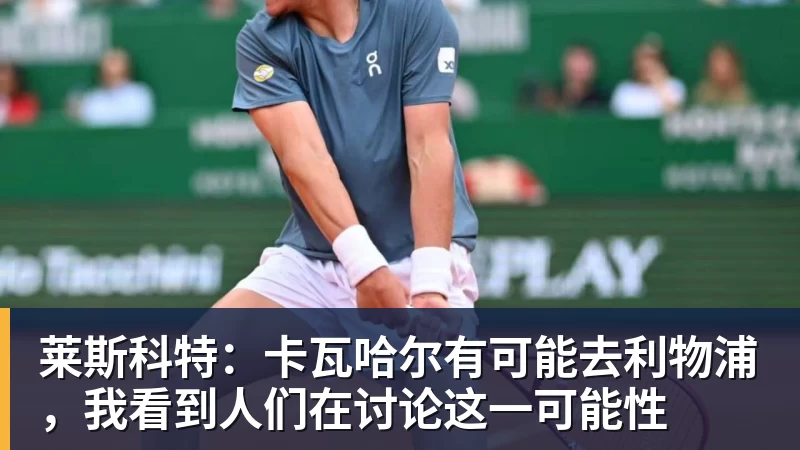 莱斯科特：卡瓦哈尔有可能去利物浦，我看到人们在讨论这一可能性
